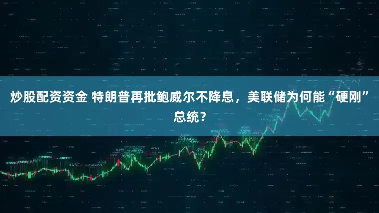 炒股配资资金 特朗普再批鲍威尔不降息，美联储为何能“硬刚”总统？
