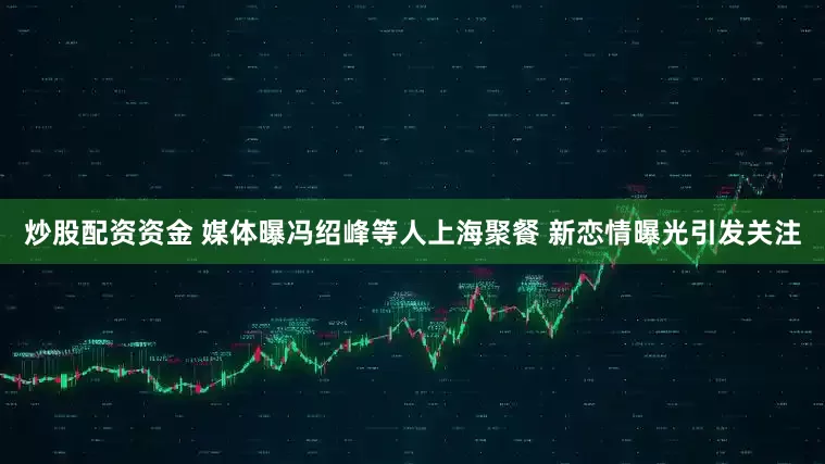 炒股配资资金 媒体曝冯绍峰等人上海聚餐 新恋情曝光引发关注
