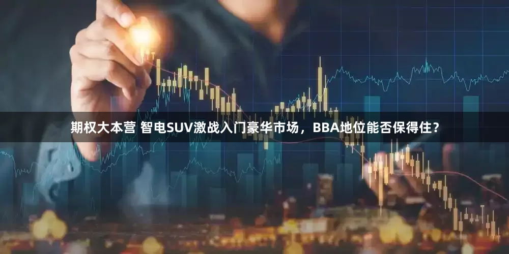 期权大本营 智电SUV激战入门豪华市场，BBA地位能否保得住？