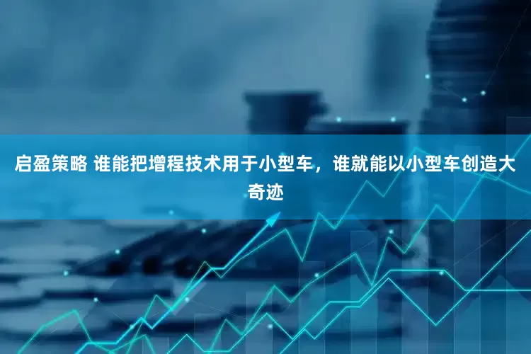 启盈策略 谁能把增程技术用于小型车，谁就能以小型车创造大奇迹