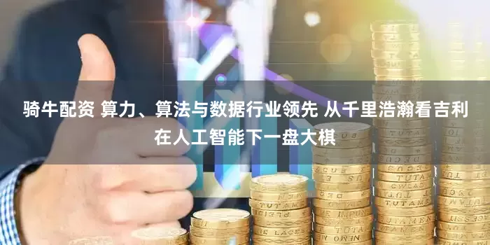骑牛配资 算力、算法与数据行业领先 从千里浩瀚看吉利在人工智能下一盘大棋