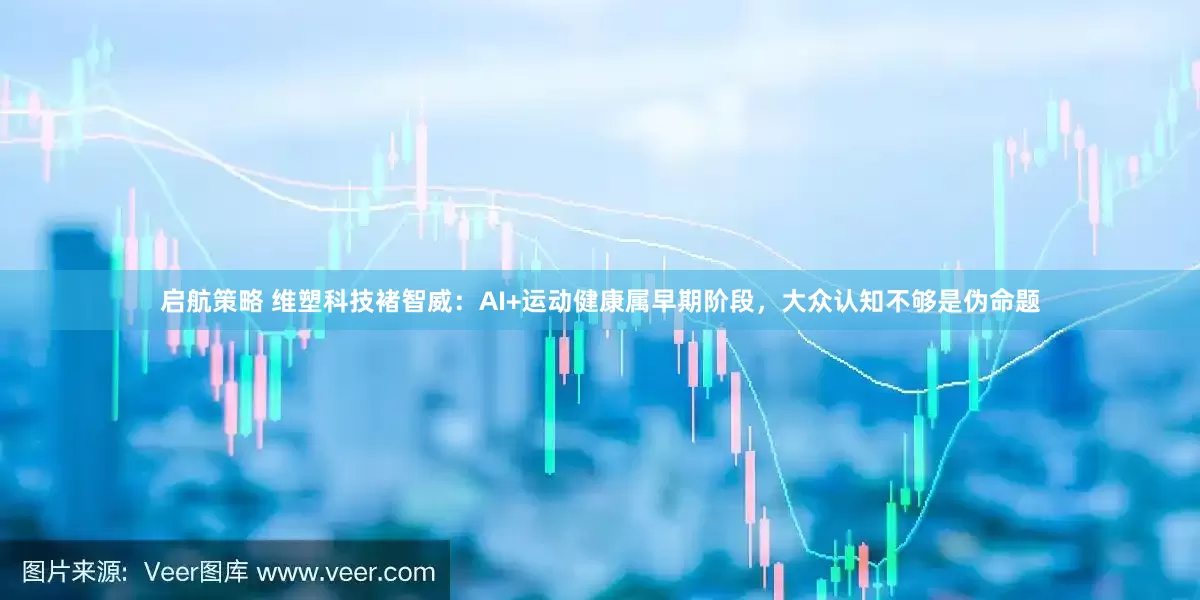 启航策略 维塑科技褚智威：AI+运动健康属早期阶段，大众认知不够是伪命题