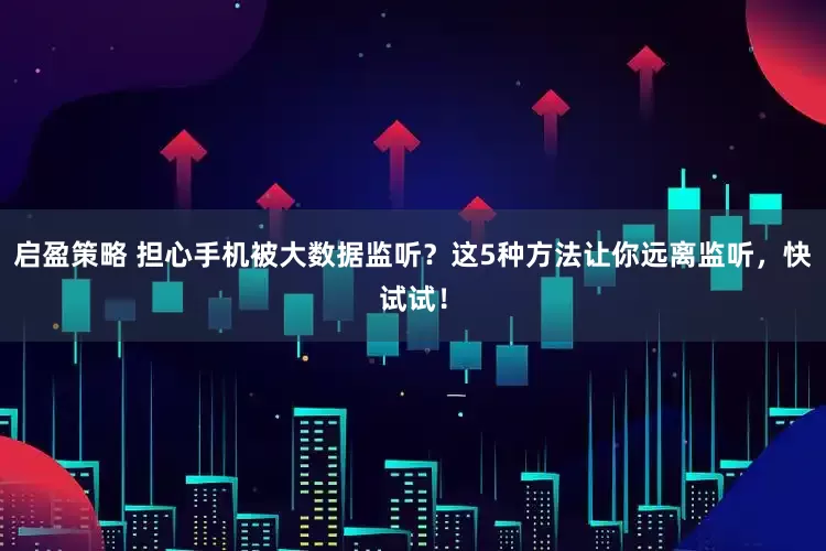 启盈策略 担心手机被大数据监听？这5种方法让你远离监听，快试试！