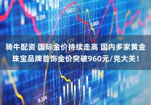 骑牛配资 国际金价持续走高 国内多家黄金珠宝品牌首饰金价突破960元/克大关！