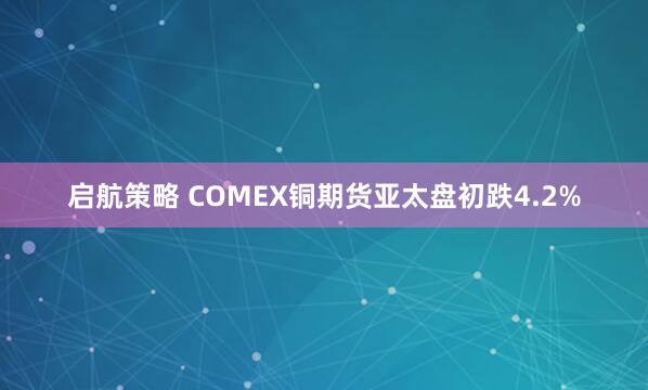启航策略 COMEX铜期货亚太盘初跌4.2%