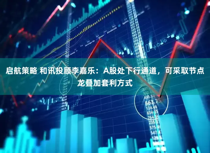 启航策略 和讯投顾李嘉乐：A股处下行通道，可采取节点龙叠加套利方式