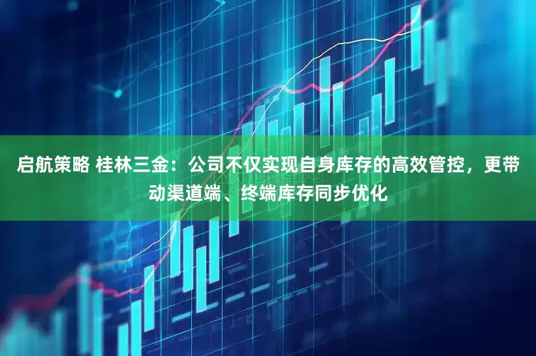 启航策略 桂林三金：公司不仅实现自身库存的高效管控，更带动渠道端、终端库存同步优化