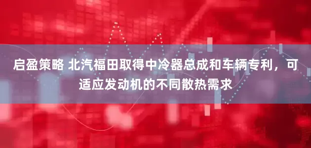 启盈策略 北汽福田取得中冷器总成和车辆专利，可适应发动机的不同散热需求