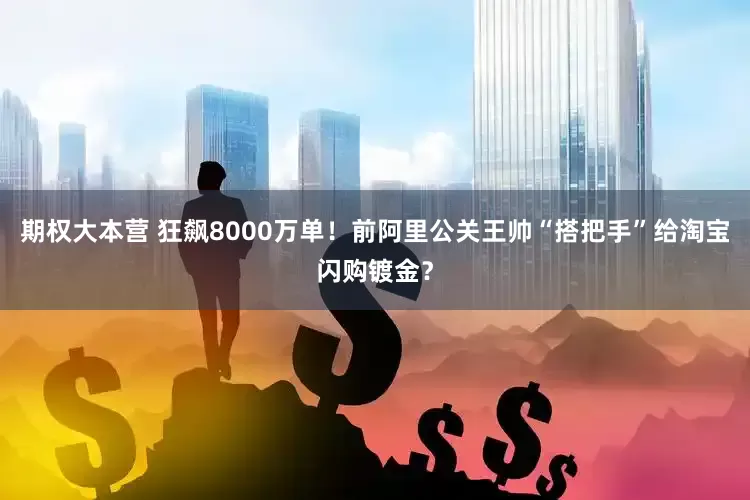 期权大本营 狂飙8000万单！前阿里公关王帅“搭把手”给淘宝闪购镀金？
