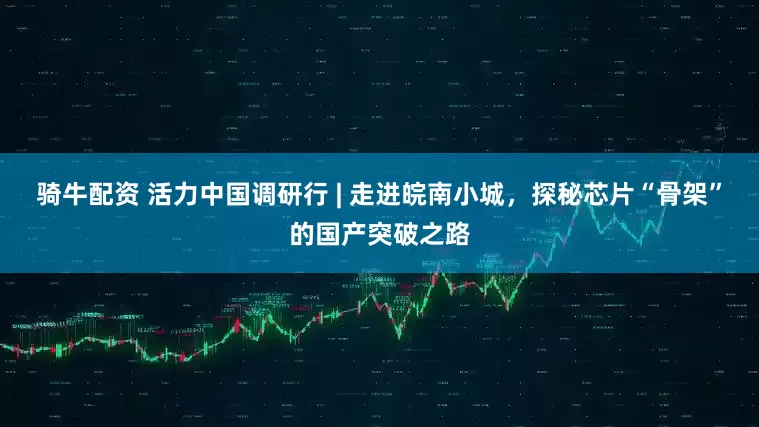 骑牛配资 活力中国调研行 | 走进皖南小城，探秘芯片“骨架”的国产突破之路