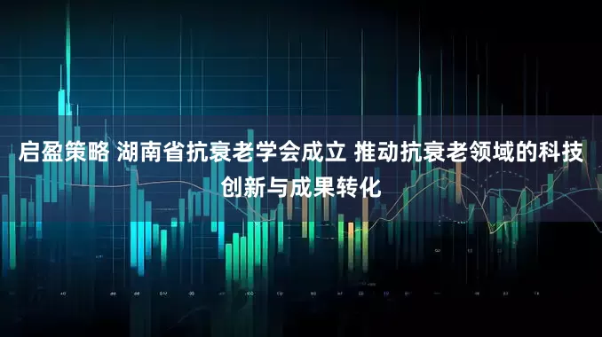 启盈策略 湖南省抗衰老学会成立 推动抗衰老领域的科技创新与成果转化