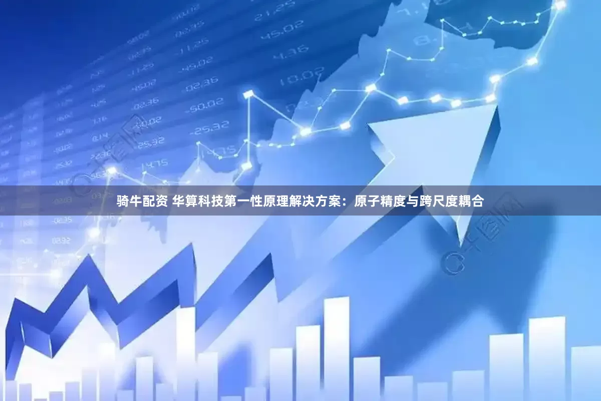 骑牛配资 华算科技第一性原理解决方案：原子精度与跨尺度耦合