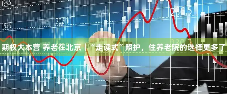 期权大本营 养老在北京｜“走读式”照护，住养老院的选择更多了