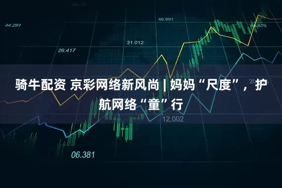 骑牛配资 京彩网络新风尚 | 妈妈“尺度”，护航网络“童”行