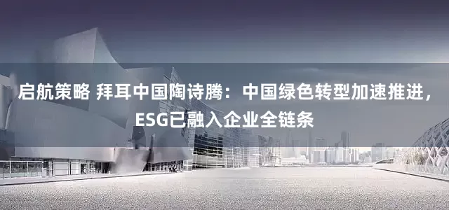 启航策略 拜耳中国陶诗腾：中国绿色转型加速推进，ESG已融入企业全链条