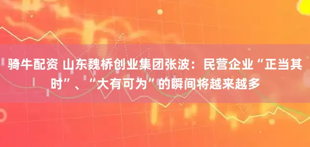 骑牛配资 山东魏桥创业集团张波：民营企业“正当其时”、“大有可为”的瞬间将越来越多