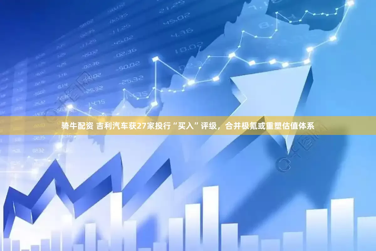 骑牛配资 吉利汽车获27家投行“买入”评级，合并极氪或重塑估值体系
