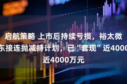 启航策略 上市后持续亏损，裕太微大股东接连抛减持计划，已“套现”近4000万元