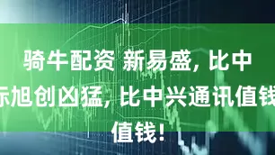 骑牛配资 新易盛, 比中际旭创凶猛, 比中兴通讯值钱!