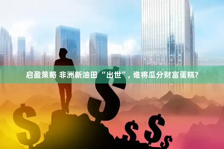 启盈策略 非洲新油田 “出世”, 谁将瓜分财富蛋糕?