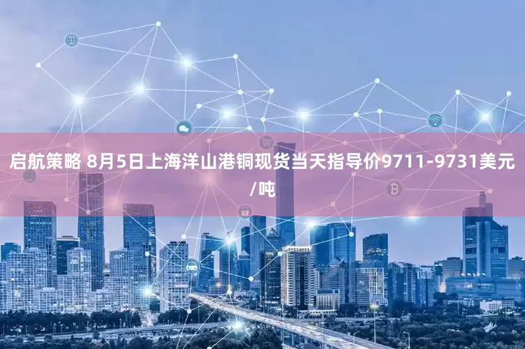 启航策略 8月5日上海洋山港铜现货当天指导价9711-9731美元/吨