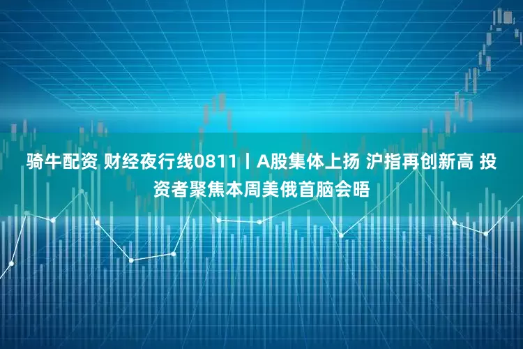 骑牛配资 财经夜行线0811丨A股集体上扬 沪指再创新高 投资者聚焦本周美俄首脑会晤