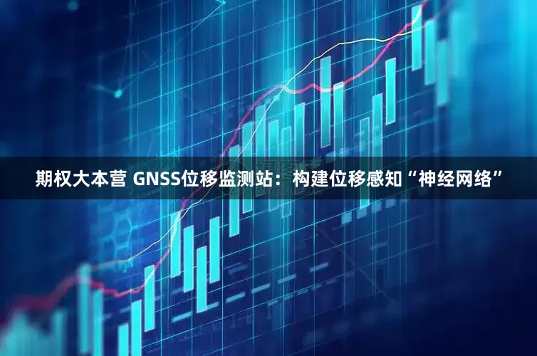 期权大本营 GNSS位移监测站：构建位移感知“神经网络”