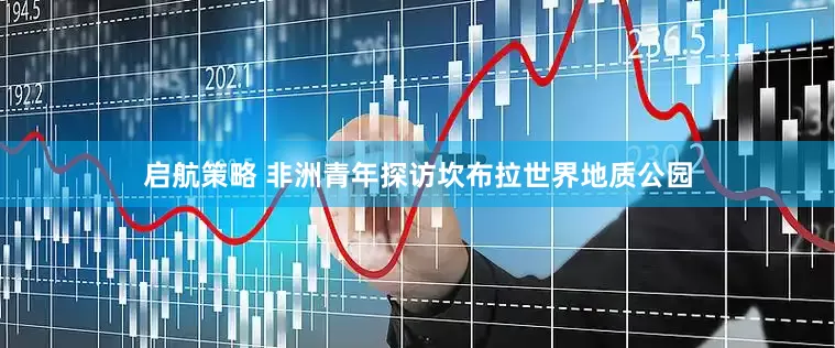 启航策略 非洲青年探访坎布拉世界地质公园