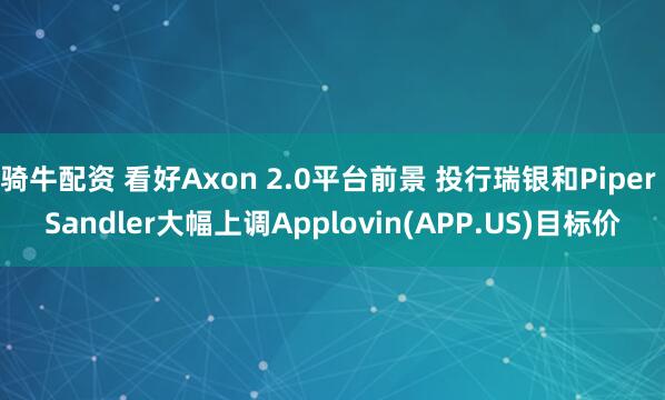 骑牛配资 看好Axon 2.0平台前景 投行瑞银和Piper Sandler大幅上调Applovin(APP.US)目标价