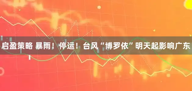 启盈策略 暴雨！停运！台风“博罗依”明天起影响广东