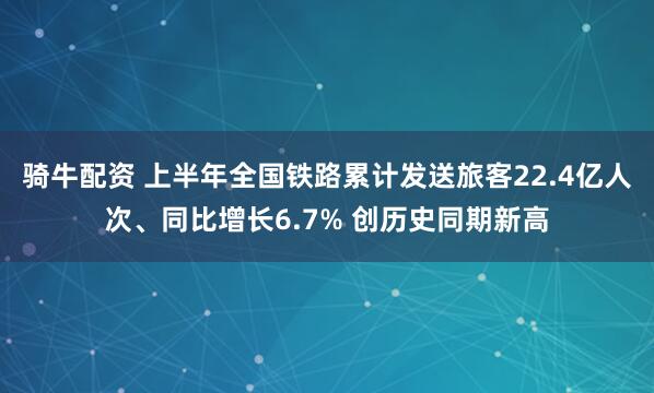 骑牛配资 上半年全国铁路累计发送旅客22.4亿人次、同比增长6.7% 创历史同期新高