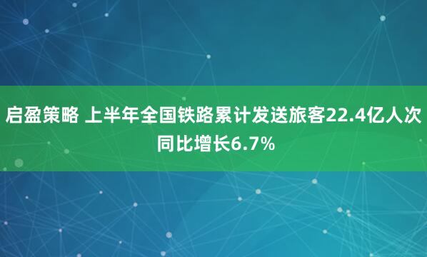 启盈策略 上半年全国铁路累计发送旅客22.4亿人次 同比增长6.7%