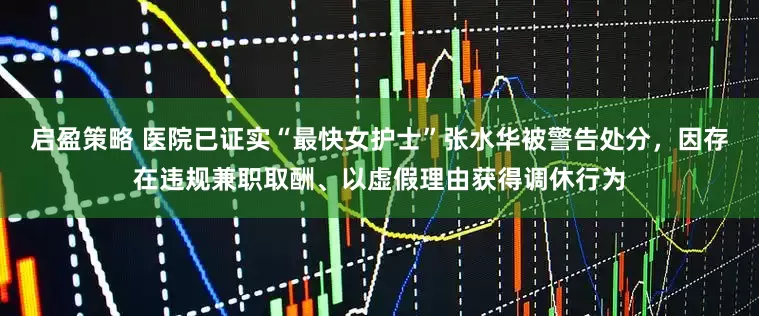 启盈策略 医院已证实“最快女护士”张水华被警告处分，因存在违规兼职取酬、以虚假理由获得调休行为
